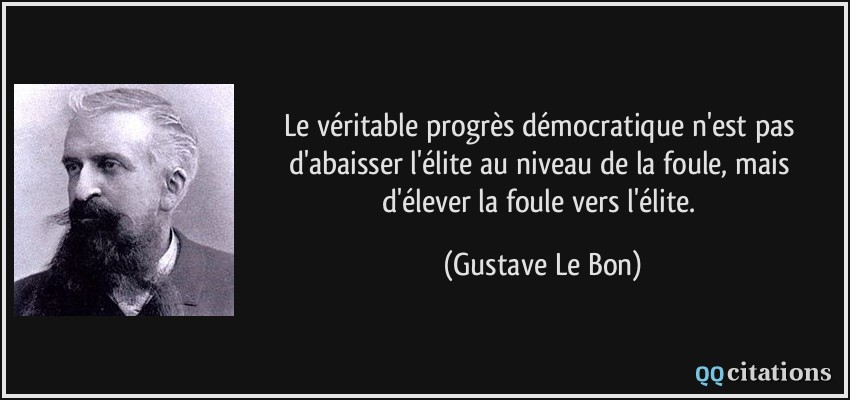 Le véritable progrès démocratique n'est pas d'abaisser l'élite au niveau de la foule, mais d'élever la foule vers l'élite.  - Gustave Le Bon