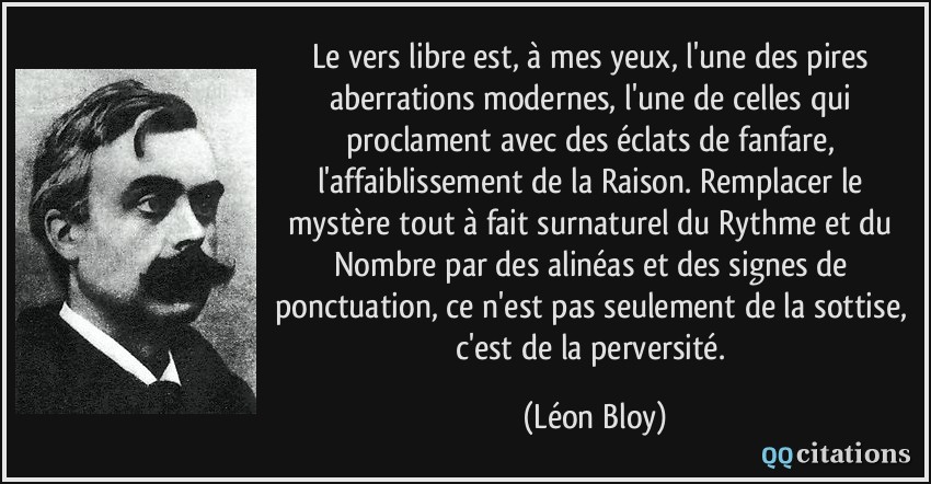 Le vers libre est, à mes yeux, l'une des pires aberrations modernes, l'une de celles qui proclament avec des éclats de fanfare, l'affaiblissement de la Raison. Remplacer le mystère tout à fait surnaturel du Rythme et du Nombre par des alinéas et des signes de ponctuation, ce n'est pas seulement de la sottise, c'est de la perversité.  - Léon Bloy