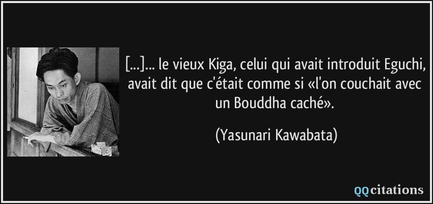 [...]... le vieux Kiga, celui qui avait introduit Eguchi, avait dit que c'était comme si «l'on couchait avec un Bouddha caché».  - Yasunari Kawabata