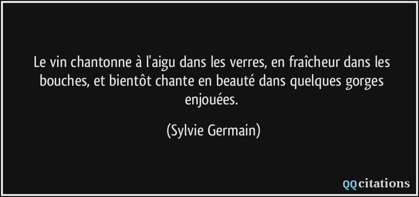 Le vin chantonne à l'aigu dans les verres, en fraîcheur dans les bouches, et bientôt chante en beauté dans quelques gorges enjouées.  - Sylvie Germain