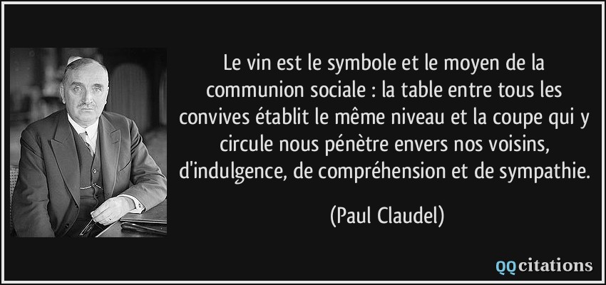 Le vin est le symbole et le moyen de la communion sociale : la table entre tous les convives établit le même niveau et la coupe qui y circule nous pénètre envers nos voisins, d'indulgence, de compréhension et de sympathie.  - Paul Claudel