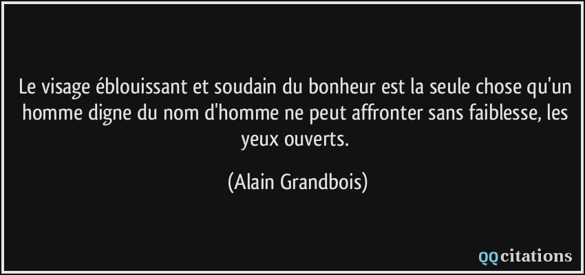 Le visage éblouissant et soudain du bonheur est la seule chose qu'un homme digne du nom d'homme ne peut affronter sans faiblesse, les yeux ouverts.  - Alain Grandbois