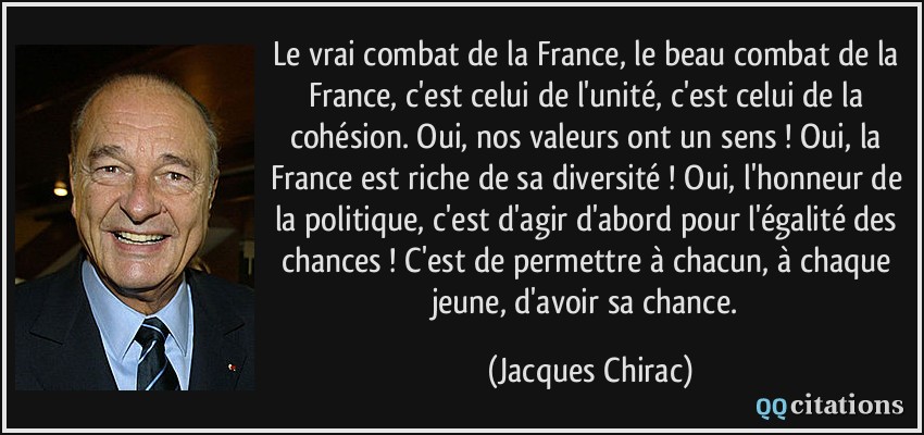 Le vrai combat de la France, le beau combat de la France, c'est celui de l'unité, c'est celui de la cohésion. Oui, nos valeurs ont un sens ! Oui, la France est riche de sa diversité ! Oui, l'honneur de la politique, c'est d'agir d'abord pour l'égalité des chances ! C'est de permettre à chacun, à chaque jeune, d'avoir sa chance.  - Jacques Chirac