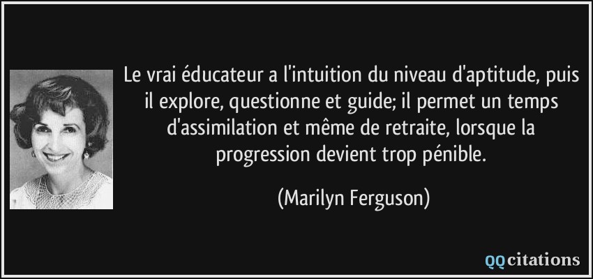 Le vrai éducateur a l'intuition du niveau d'aptitude, puis il explore, questionne et guide; il permet un temps d'assimilation et même de retraite, lorsque la progression devient trop pénible.  - Marilyn Ferguson