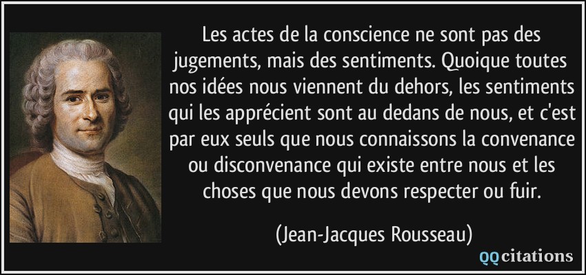 Les actes de la conscience ne sont pas des jugements, mais des sentiments. Quoique toutes nos idées nous viennent du dehors, les sentiments qui les apprécient sont au dedans de nous, et c'est par eux seuls que nous connaissons la convenance ou disconvenance qui existe entre nous et les choses que nous devons respecter ou fuir.  - Jean-Jacques Rousseau