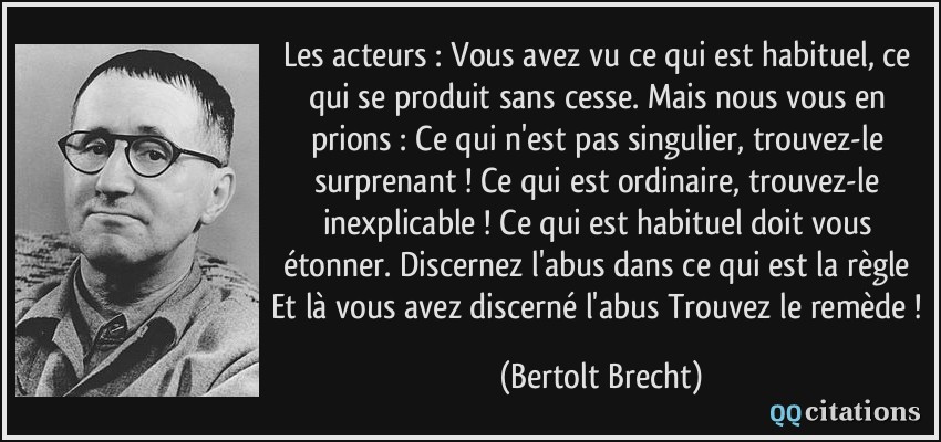 Les acteurs : Vous avez vu ce qui est habituel, ce qui se produit sans cesse. Mais nous vous en prions : Ce qui n'est pas singulier, trouvez-le surprenant ! Ce qui est ordinaire, trouvez-le inexplicable ! Ce qui est habituel doit vous étonner. Discernez l'abus dans ce qui est la règle Et là vous avez discerné l'abus Trouvez le remède !  - Bertolt Brecht