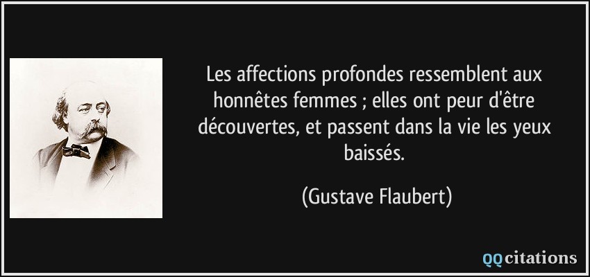 Les affections profondes ressemblent aux honnêtes femmes ; elles ont peur d'être découvertes, et passent dans la vie les yeux baissés.  - Gustave Flaubert