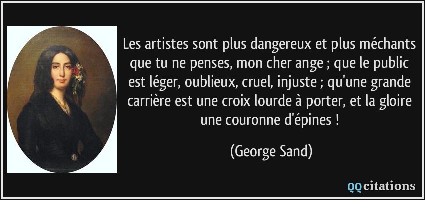 Les artistes sont plus dangereux et plus méchants que tu ne penses, mon cher ange ; que le public est léger, oublieux, cruel, injuste ; qu'une grande carrière est une croix lourde à porter, et la gloire une couronne d'épines !  - George Sand
