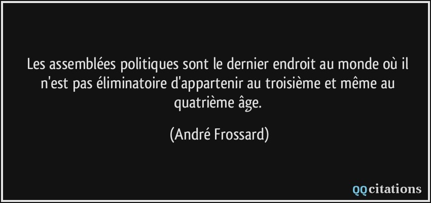 Les assemblées politiques sont le dernier endroit au monde où il n'est pas éliminatoire d'appartenir au troisième et même au quatrième âge.  - André Frossard