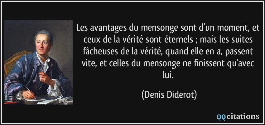 Les avantages du mensonge sont d'un moment, et ceux de la vérité sont éternels ; mais les suites fâcheuses de la vérité, quand elle en a, passent vite, et celles du mensonge ne finissent qu'avec lui.  - Denis Diderot