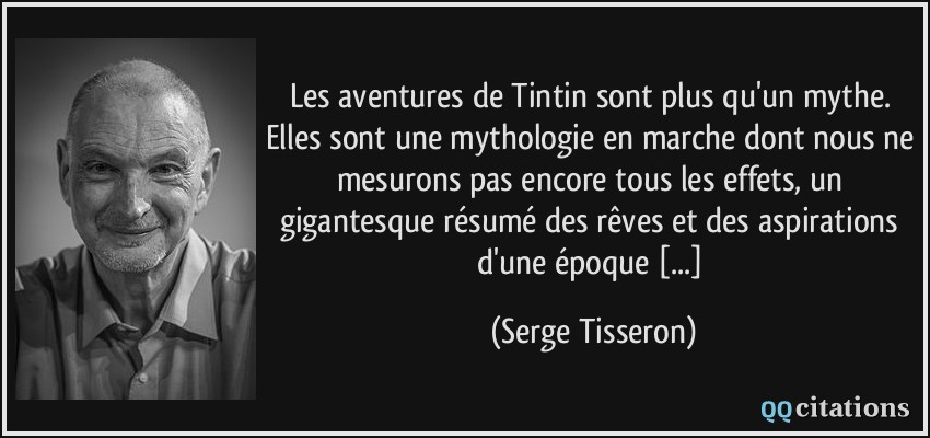 Les aventures de Tintin sont plus qu'un mythe. Elles sont une mythologie en marche dont nous ne mesurons pas encore tous les effets, un gigantesque résumé des rêves et des aspirations d'une époque [...]  - Serge Tisseron