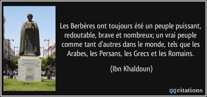 Les Berbères ont toujours été un peuple puissant, redoutable, brave et nombreux; un vrai peuple comme tant d'autres dans le monde, tels que les Arabes, les Persans, les Grecs et les Romains.  - Ibn Khaldoun