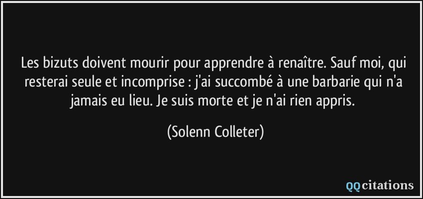 Les bizuts doivent mourir pour apprendre à renaître. Sauf moi, qui resterai seule et incomprise : j'ai succombé à une barbarie qui n'a jamais eu lieu. Je suis morte et je n'ai rien appris.  - Solenn Colleter