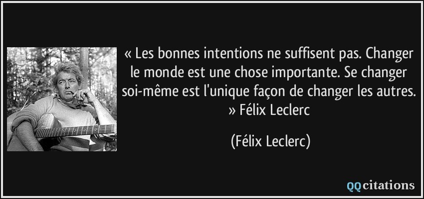 « Les bonnes intentions ne suffisent pas. Changer le monde est une chose importante. Se changer soi-même est l'unique façon de changer les autres. » Félix Leclerc  - Félix Leclerc