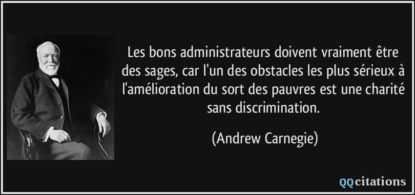 Les bons administrateurs doivent vraiment être des sages, car l'un des obstacles les plus sérieux à l'amélioration du sort des pauvres est une charité sans discrimination.  - Andrew Carnegie
