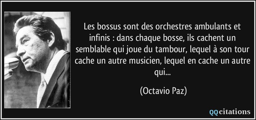 Les bossus sont des orchestres ambulants et infinis : dans chaque bosse, ils cachent un semblable qui joue du tambour, lequel à son tour cache un autre musicien, lequel en cache un autre qui...  - Octavio Paz