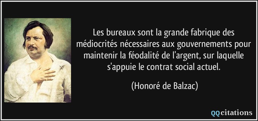 Les bureaux sont la grande fabrique des médiocrités nécessaires aux gouvernements pour maintenir la féodalité de l'argent, sur laquelle s'appuie le contrat social actuel.  - Honoré de Balzac