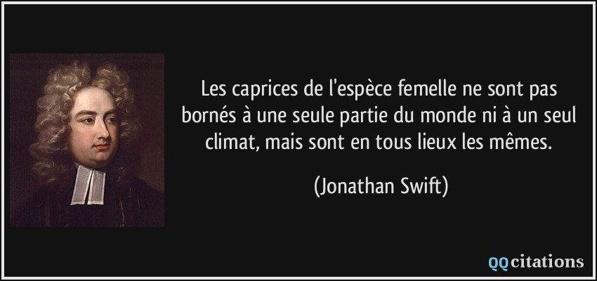 Les caprices de l'espèce femelle ne sont pas bornés à une seule partie du monde ni à un seul climat, mais sont en tous lieux les mêmes.  - Jonathan Swift