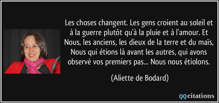 Les choses changent. Les gens croient au soleil et à la guerre plutôt qu'à la pluie et à l'amour. Et Nous, les anciens, les dieux de la terre et du maïs, Nous qui étions là avant les autres, qui avons observé vos premiers pas... Nous nous étiolons.  - Aliette de Bodard