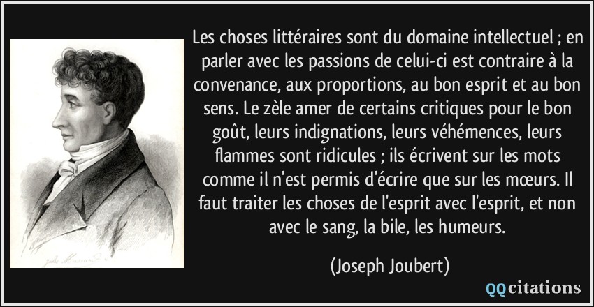 Les choses littéraires sont du domaine intellectuel ; en parler avec les passions de celui-ci est contraire à la convenance, aux proportions, au bon esprit et au bon sens. Le zèle amer de certains critiques pour le bon goût, leurs indignations, leurs véhémences, leurs flammes sont ridicules ; ils écrivent sur les mots comme il n'est permis d'écrire que sur les mœurs. Il faut traiter les choses de l'esprit avec l'esprit, et non avec le sang, la bile, les humeurs.  - Joseph Joubert