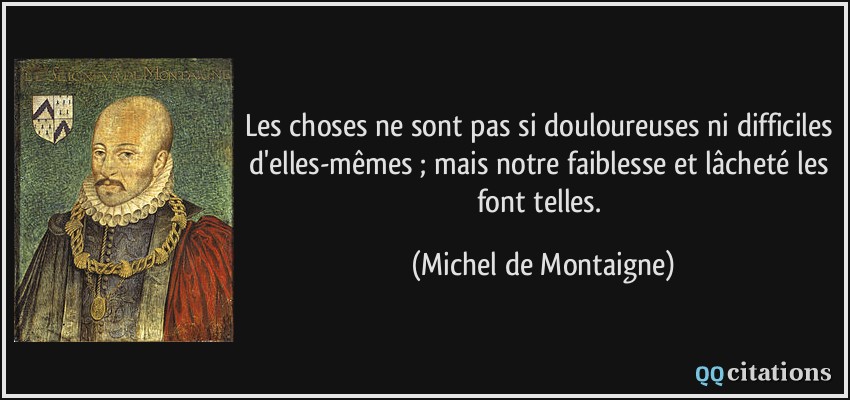 Les choses ne sont pas si douloureuses ni difficiles d'elles-mêmes ; mais notre faiblesse et lâcheté les font telles.  - Michel de Montaigne