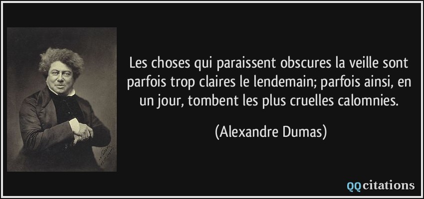 Les choses qui paraissent obscures la veille sont parfois trop claires le lendemain; parfois ainsi, en un jour, tombent les plus cruelles calomnies.  - Alexandre Dumas