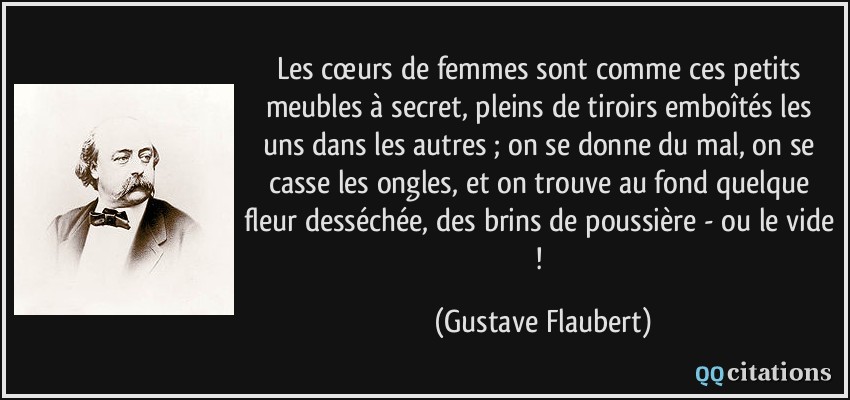 Les cœurs de femmes sont comme ces petits meubles à secret, pleins de tiroirs emboîtés les uns dans les autres ; on se donne du mal, on se casse les ongles, et on trouve au fond quelque fleur desséchée, des brins de poussière - ou le vide !  - Gustave Flaubert