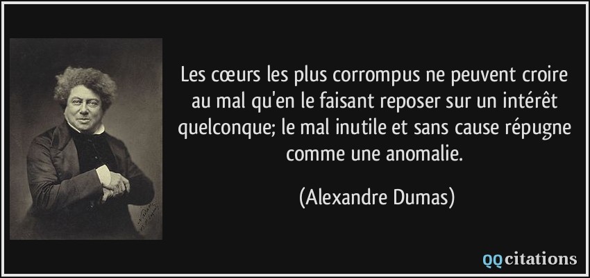 Les cœurs les plus corrompus ne peuvent croire au mal qu'en le faisant reposer sur un intérêt quelconque; le mal inutile et sans cause répugne comme une anomalie.  - Alexandre Dumas
