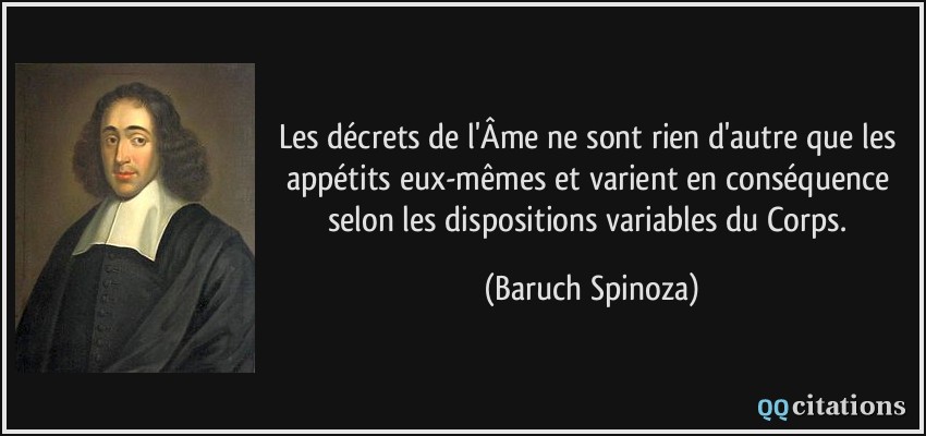 Les décrets de l'Âme ne sont rien d'autre que les appétits eux-mêmes et varient en conséquence selon les dispositions variables du Corps.  - Baruch Spinoza
