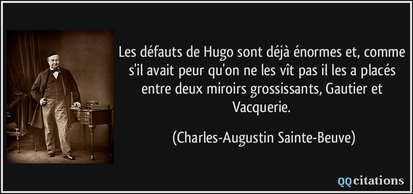 Les défauts de Hugo sont déjà énormes et, comme s'il avait peur qu'on ne les vît pas il les a placés entre deux miroirs grossissants, Gautier et Vacquerie.  - Charles-Augustin Sainte-Beuve
