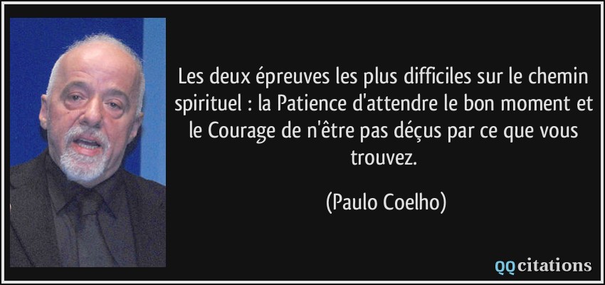 Les deux épreuves les plus difficiles sur le chemin spirituel : la Patience d'attendre le bon moment et le Courage de n'être pas déçus par ce que vous trouvez.  - Paulo Coelho