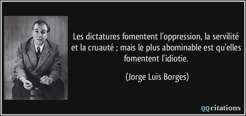 Les dictatures fomentent l'oppression, la servilité et la cruauté ; mais le plus abominable est qu'elles fomentent l'idiotie.  - Jorge Luis Borges