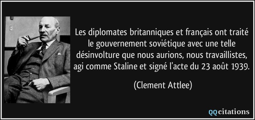 Les diplomates britanniques et français ont traité le gouvernement soviétique avec une telle désinvolture que nous aurions, nous travaillistes, agi comme Staline et signé l'acte du 23 août 1939.  - Clement Attlee