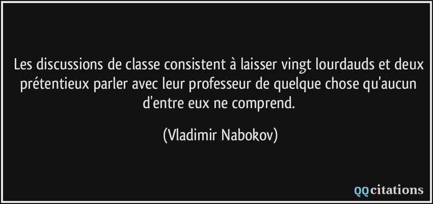Les discussions de classe consistent à laisser vingt lourdauds et deux prétentieux parler avec leur professeur de quelque chose qu'aucun d'entre eux ne comprend.  - Vladimir Nabokov