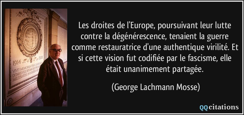 Les droites de l'Europe, poursuivant leur lutte contre la dégénérescence, tenaient la guerre comme restauratrice d'une authentique virilité. Et si cette vision fut codifiée par le fascisme, elle était unanimement partagée.  - George Lachmann Mosse