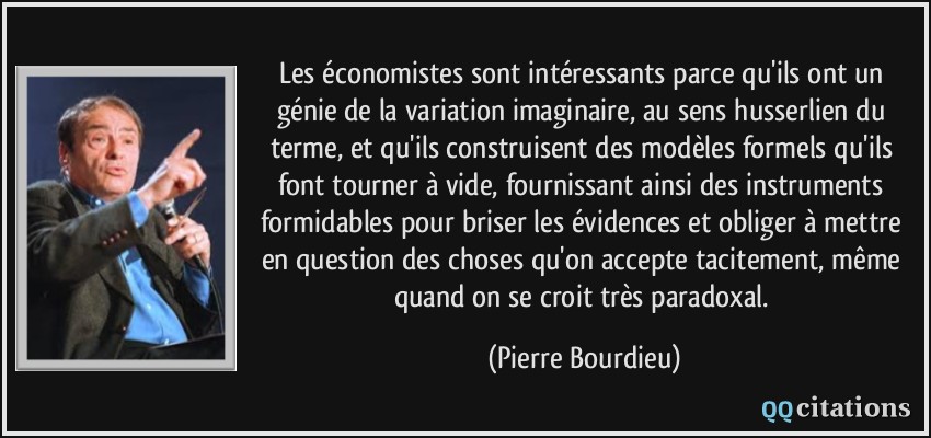 Les économistes sont intéressants parce qu'ils ont un génie de la variation imaginaire, au sens husserlien du terme, et qu'ils construisent des modèles formels qu'ils font tourner à vide, fournissant ainsi des instruments formidables pour briser les évidences et obliger à mettre en question des choses qu'on accepte tacitement, même quand on se croit très paradoxal.  - Pierre Bourdieu