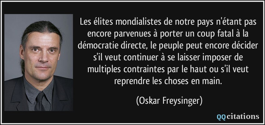 Les élites mondialistes de notre pays n'étant pas encore parvenues à porter un coup fatal à la démocratie directe, le peuple peut encore décider s'il veut continuer à se laisser imposer de multiples contraintes par le haut ou s'il veut reprendre les choses en main.  - Oskar Freysinger