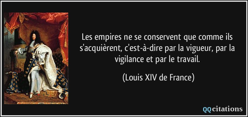 Les empires ne se conservent que comme ils s'acquièrent, c'est-à-dire par la vigueur, par la vigilance et par le travail.  - Louis XIV de France