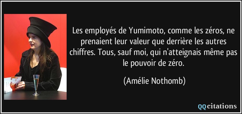 Les employés de Yumimoto, comme les zéros, ne prenaient leur valeur que derrière les autres chiffres. Tous, sauf moi, qui n'atteignais même pas le pouvoir de zéro.  - Amélie Nothomb