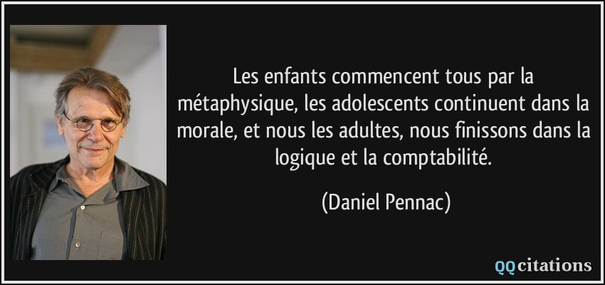 Les enfants commencent tous par la métaphysique, les adolescents continuent dans la morale, et nous les adultes, nous finissons dans la logique et la comptabilité.  - Daniel Pennac