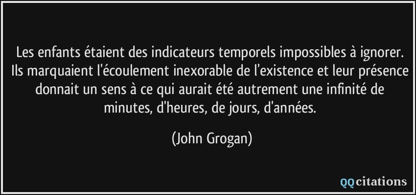 Les enfants étaient des indicateurs temporels impossibles à ignorer. Ils marquaient l'écoulement inexorable de l'existence et leur présence donnait un sens à ce qui aurait été autrement une infinité de minutes, d'heures, de jours, d'années.  - John Grogan