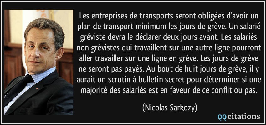 Les entreprises de transports seront obligées d'avoir un plan de transport minimum les jours de grève. Un salarié gréviste devra le déclarer deux jours avant. Les salariés non grévistes qui travaillent sur une autre ligne pourront aller travailler sur une ligne en grève. Les jours de grève ne seront pas payés. Au bout de huit jours de grève, il y aurait un scrutin à bulletin secret pour déterminer si une majorité des salariés est en faveur de ce conflit ou pas.  - Nicolas Sarkozy