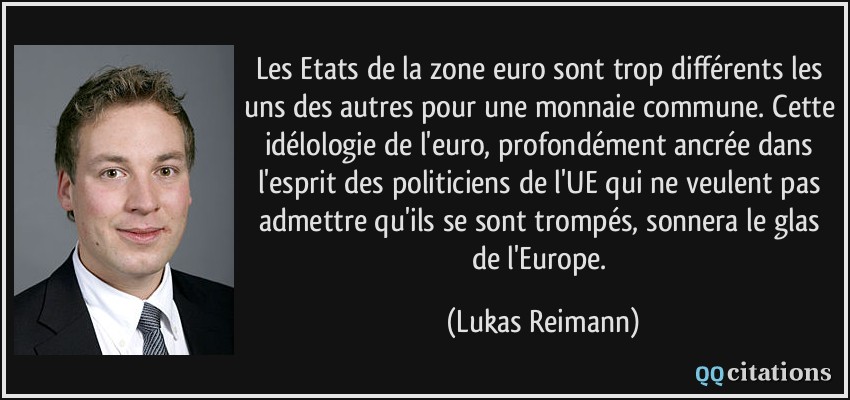 Les Etats de la zone euro sont trop différents les uns des autres pour une monnaie commune. Cette idélologie de l'euro, profondément ancrée dans l'esprit des politiciens de l'UE qui ne veulent pas admettre qu'ils se sont trompés, sonnera le glas de l'Europe.  - Lukas Reimann