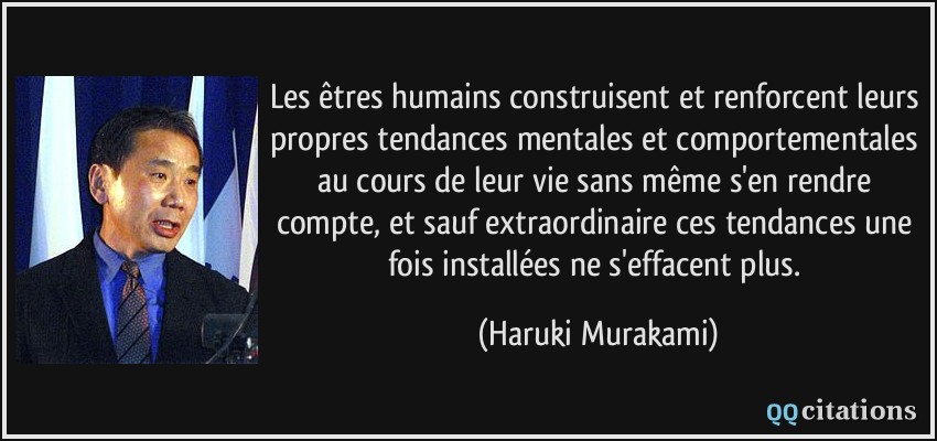 Les êtres humains construisent et renforcent leurs propres tendances mentales et comportementales au cours de leur vie sans même s'en rendre compte, et sauf extraordinaire ces tendances une fois installées ne s'effacent plus.  - Haruki Murakami