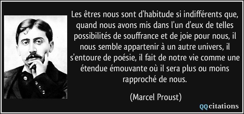 Les êtres nous sont d'habitude si indifférents que, quand nous avons mis dans l'un d'eux de telles possibilités de souffrance et de joie pour nous, il nous semble appartenir à un autre univers, il s'entoure de poésie, il fait de notre vie comme une étendue émouvante où il sera plus ou moins rapproché de nous.  - Marcel Proust