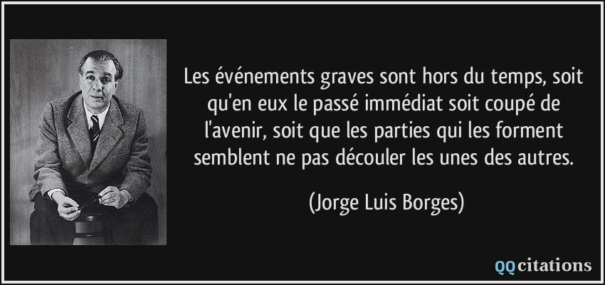 Les événements graves sont hors du temps, soit qu'en eux le passé immédiat soit coupé de l'avenir, soit que les parties qui les forment semblent ne pas découler les unes des autres.  - Jorge Luis Borges