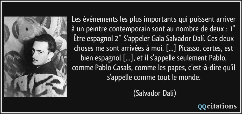 Les événements les plus importants qui puissent arriver à un peintre contemporain sont au nombre de deux : 1° Être espagnol 2° S'appeler Gala Salvador Dalí. Ces deux choses me sont arrivées à moi. [...] Picasso, certes, est bien espagnol [...], et il s'appelle seulement Pablo, comme Pablo Casals, comme les papes, c'est-à-dire qu'il s'appelle comme tout le monde.  - Salvador Dalí