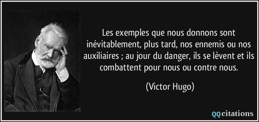 Les exemples que nous donnons sont inévitablement, plus tard, nos ennemis ou nos auxiliaires ; au jour du danger, ils se lèvent et ils combattent pour nous ou contre nous.  - Victor Hugo