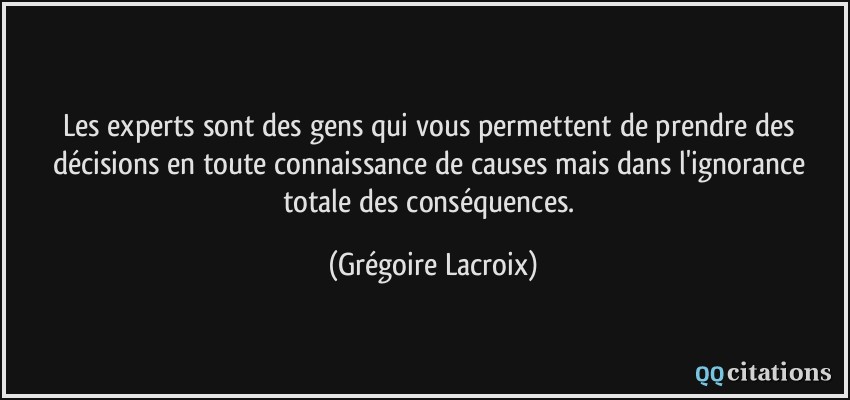 Les experts sont des gens qui vous permettent de prendre des décisions en toute connaissance de causes mais dans l'ignorance totale des conséquences.  - Grégoire Lacroix