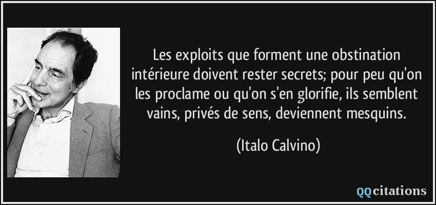 Les exploits que forment une obstination intérieure doivent rester secrets; pour peu qu'on les proclame ou qu'on s'en glorifie, ils semblent vains, privés de sens, deviennent mesquins.  - Italo Calvino